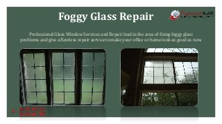 Foggy Glass Repair
Professional Glass Window Services and Repair lead in the area of fixing foggy glass
problems and give a flawless repair service to make your office or home look as good as new.
 