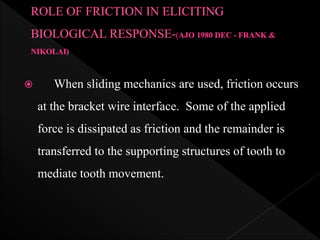  When sliding mechanics are used, friction occurs
at the bracket wire interface. Some of the applied
force is dissipated as friction and the remainder is
transferred to the supporting structures of tooth to
mediate tooth movement.
 