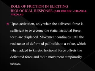  Upon activation, only when the delivered force is
sufficient to overcome the static frictional force,
teeth are displaced. Movement continues until the
resistance of deformed pdl builds to a value, which
when added to kinetic frictional force offsets the
delivered force and tooth movement temporarily
ceases.
 