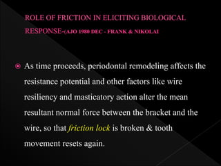  As time proceeds, periodontal remodeling affects the
resistance potential and other factors like wire
resiliency and masticatory action alter the mean
resultant normal force between the bracket and the
wire, so that friction lock is broken & tooth
movement resets again.
 
