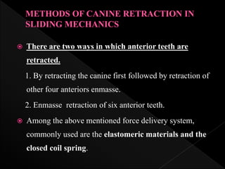  There are two ways in which anterior teeth are
retracted.
1. By retracting the canine first followed by retraction of
other four anteriors enmasse.
2. Enmasse retraction of six anterior teeth.
 Among the above mentioned force delivery system,
commonly used are the elastomeric materials and the
closed coil spring.
 