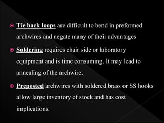  Tie back loops are difficult to bend in preformed
archwires and negate many of their advantages
 Soldering requires chair side or laboratory
equipment and is time consuming. It may lead to
annealing of the archwire.
 Preposted archwires with soldered brass or SS hooks
allow large inventory of stock and has cost
implications.
 