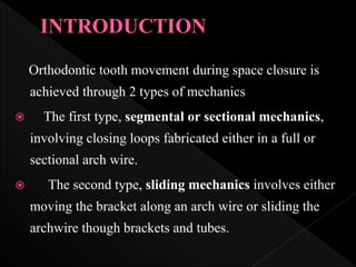 Orthodontic tooth movement during space closure is
achieved through 2 types of mechanics
 The first type, segmental or sectional mechanics,
involving closing loops fabricated either in a full or
sectional arch wire.
 The second type, sliding mechanics involves either
moving the bracket along an arch wire or sliding the
archwire though brackets and tubes.
 