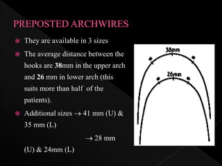  They are available in 3 sizes
 The average distance between the
hooks are 38mm in the upper arch
and 26 mm in lower arch (this
suits more than half of the
patients).
 Additional sizes  41 mm (U) &
35 mm (L)
 28 mm
(U) & 24mm (L)
 
