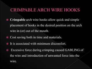  Crimpable arch wire hooks allow quick and simple
placement of hooks in the desired position on the arch
wire in (or) out of the mouth.
 Cost saving both in time and materials.
 It is associated with minimum discomfort.
 Excessive force during crimping caused GABLING of
the wire and introduction of unwanted force into the
wire.
 
