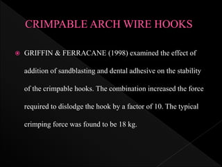  GRIFFIN & FERRACANE (1998) examined the effect of
addition of sandblasting and dental adhesive on the stability
of the crimpable hooks. The combination increased the force
required to dislodge the hook by a factor of 10. The typical
crimping force was found to be 18 kg.
 