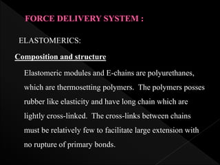 ELASTOMERICS:
Composition and structure
Elastomeric modules and E-chains are polyurethanes,
which are thermosetting polymers. The polymers posses
rubber like elasticity and have long chain which are
lightly cross-linked. The cross-links between chains
must be relatively few to facilitate large extension with
no rupture of primary bonds.
 