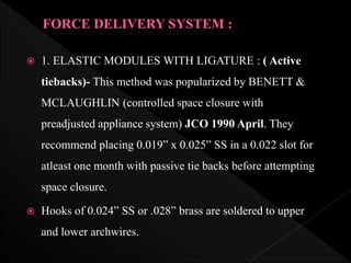  1. ELASTIC MODULES WITH LIGATURE : ( Active
tiebacks)- This method was popularized by BENETT &
MCLAUGHLIN (controlled space closure with
preadjusted appliance system) JCO 1990 April. They
recommend placing 0.019” x 0.025” SS in a 0.022 slot for
atleast one month with passive tie backs before attempting
space closure.
 Hooks of 0.024” SS or .028” brass are soldered to upper
and lower archwires.
 