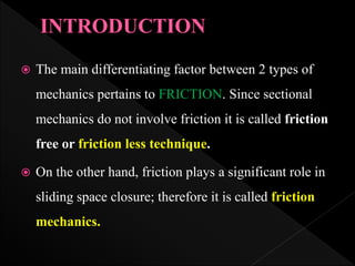  The main differentiating factor between 2 types of
mechanics pertains to FRICTION. Since sectional
mechanics do not involve friction it is called friction
free or friction less technique.
 On the other hand, friction plays a significant role in
sliding space closure; therefore it is called friction
mechanics.
 