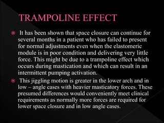  It has been shown that space closure can continue for
several months in a patient who has failed to present
for normal adjustments even when the elastomeric
module is in poor condition and delivering very little
force. This might be due to a trampoline effect which
occurs during mastication and which can result in an
intermittent pumping activation.
 This jiggling motion is greater in the lower arch and in
low – angle cases with heavier masticatory forces. These
presumed differences would conveniently meet clinical
requirements as normally more forces are required for
lower space closure and in low angle cases.
 