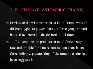  In view of the wide variation of initial force levels of
different types of power chains, a force gauge should
be used to determine the desired initial force.
 To overcome the problem of rapid force decay
rate and provide for a more constant and consistent
force delivery, prestreching of elastomeric chains has
been suggested.
 