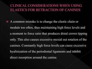  A common mistake is to change the elastic chain or
module too often, thus maintaining high force levels and
a moment to force ratio that produces distal crown tipping
only. This also causes excessive mesial out rotation of the
canines. Constantly high force levels can cause excessive
hyalinization of the periodontal ligaments and inhibit
direct resorption around the canine.
 