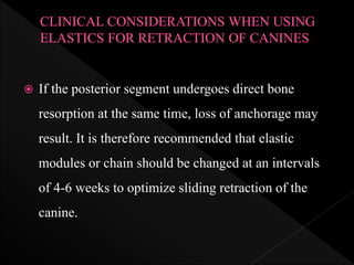  If the posterior segment undergoes direct bone
resorption at the same time, loss of anchorage may
result. It is therefore recommended that elastic
modules or chain should be changed at an intervals
of 4-6 weeks to optimize sliding retraction of the
canine.
 