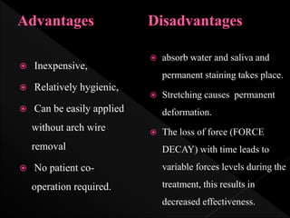  absorb water and saliva and
permanent staining takes place.
 Stretching causes permanent
deformation.
 The loss of force (FORCE
DECAY) with time leads to
variable forces levels during the
treatment, this results in
decreased effectiveness.
 Inexpensive,
 Relatively hygienic,
 Can be easily applied
without arch wire
removal
 No patient co-
operation required.
 