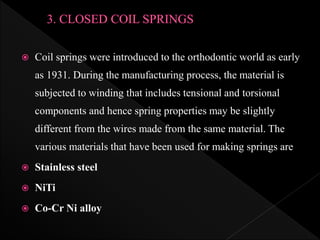  Coil springs were introduced to the orthodontic world as early
as 1931. During the manufacturing process, the material is
subjected to winding that includes tensional and torsional
components and hence spring properties may be slightly
different from the wires made from the same material. The
various materials that have been used for making springs are
 Stainless steel
 NiTi
 Co-Cr Ni alloy
 