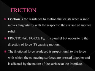  Friction is the resistance to motion that exists when a solid
moves tangentially with the respect to the surface of another
solid.
 FRICTIONAL FORCE FFR : Is parallel but opposite to the
direction of force (F) causing motion.
 The frictional force produced is proportional to the force
with which the contacting surfaces are pressed together and
is affected by the nature of the surface at the interface.
 