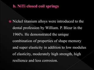  Nickel titanium alloys were introduced to the
dental profession by William. P. Bleur in the
1960's. He demonstrated the unique
combination of properties of shape memory
and super elasticity in addition to low modulus
of elasticity, moderately high strength, high
resilience and less corrosion.
 