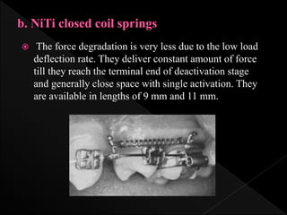  The force degradation is very less due to the low load
deflection rate. They deliver constant amount of force
till they reach the terminal end of deactivation stage
and generally close space with single activation. They
are available in lengths of 9 mm and 11 mm.
 