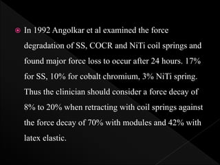  In 1992 Angolkar et al examined the force
degradation of SS, COCR and NiTi coil springs and
found major force loss to occur after 24 hours. 17%
for SS, 10% for cobalt chromium, 3% NiTi spring.
Thus the clinician should consider a force decay of
8% to 20% when retracting with coil springs against
the force decay of 70% with modules and 42% with
latex elastic.
 