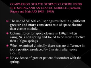  The use of SE Niti coil springs resulted in significant
greater and more consistent rate of space closure
than elastic module.
 Optimal force for space closure is 150gm when
using NiTi coil spring and found to be more effective
than 100gm springs.
 When examined clinically there was no difference in
tooth position produced by 2 system after space
closure.
 No evidence of greater patient discomfort with the
spring.
 