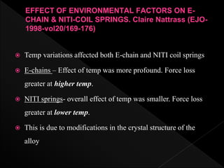 EFFECT OF ENVIRONMENTAL FACTORS ON E-
CHAIN & NITI-COIL SPRINGS. Claire Nattrass (EJO-
1998-vol20/169-176)
 Temp variations affected both E-chain and NITI coil springs
 E-chains – Effect of temp was more profound. Force loss
greater at higher temp.
 NITI springs- overall effect of temp was smaller. Force loss
greater at lower temp.
 This is due to modifications in the crystal structure of the
alloy
 