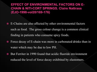  E-Chains are also affected by other environmental factors
such as food. The gross colour change is a common clinical
finding in patients who consume spicy foods.
 Force decay of E-chain was more in carbonated drinks than in
water which may be due to low PH.
 But Ferriter in 1990 found that acidic fluoride environment
reduced the level of force decay exhibited by elastomers.
EFFECT OF ENVIRONMENTAL FACTORS ON E-
CHAIN & NITI-CORT SPRINGS. Claire Nattrass
(EJO-1998-vol20/169-176)
 
