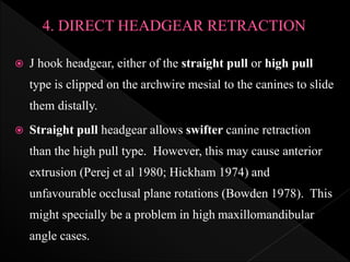  J hook headgear, either of the straight pull or high pull
type is clipped on the archwire mesial to the canines to slide
them distally.
 Straight pull headgear allows swifter canine retraction
than the high pull type. However, this may cause anterior
extrusion (Perej et al 1980; Hickham 1974) and
unfavourable occlusal plane rotations (Bowden 1978). This
might specially be a problem in high maxillomandibular
angle cases.
 