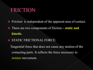  Friction is independent of the apparent area of contact.
 There are two components of friction – static and
kinetic.
 STATIC FRICTIONAL FORCE:
Tangential force that does not cause any motion of the
contacting parts. It reflects the force necessary to
initiate movement.
 