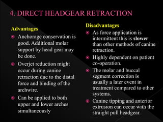 Advantages
 Anchorage conservation is
good. Additional molar
support by head gear may
be done.
 Overjet reduction might
occur during canine
retraction due to the distal
force and binding of the
archwire.
 Can be applied to both
upper and lower arches
simultaneously
Disadvantages
 As force application is
intermittent this is slower
than other methods of canine
retraction.
 Highly dependent on patient
co-operation.
 The molar and buccal
segment correction is
usually a later event in
treatment compared to other
systems.
 Canine tipping and anterior
extrusion can occur with the
straight pull headgear.
 