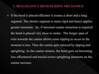  If the bend is placed offcenter it creates a short and a long
segment. The shorter segment is more rigid and hence applies
greater moments. So, if maximal canine retraction is required
the bend is placed very close to molar . The longer span of
wire towards the canine allows some tipping to occur as the
moment is less. Thus the canine gets retraced by tipping and
uprighting. As the canine retracts, the bend goes on becoming
less offcentered and mesial crown uprighting moments on the
canine increase.
 