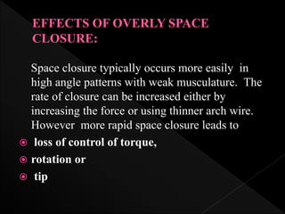 Space closure typically occurs more easily in
high angle patterns with weak musculature. The
rate of closure can be increased either by
increasing the force or using thinner arch wire.
However more rapid space closure leads to
 loss of control of torque,
 rotation or
 tip
 