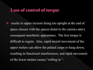  results in upper incisors being too upright at the end of
space closure with the spaces distal to the canines and a
consequent unesthetic appearance. The lost torque is
difficult to regain. Also, rapid mesial movement of the
upper molars can allow the palatal cusps to hang down,
resulting in functional interferences, and rapid movement
of the lower molars causes “rolling in “.
 