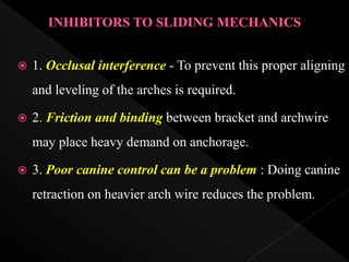  1. Occlusal interference - To prevent this proper aligning
and leveling of the arches is required.
 2. Friction and binding between bracket and archwire
may place heavy demand on anchorage.
 3. Poor canine control can be a problem : Doing canine
retraction on heavier arch wire reduces the problem.
 