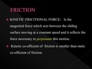  KINETIC FRICITIONAL FORCE: Is the
tangential force which acts between the sliding
surface moving at a constant speed and it reflects the
force necessary to perpetuate this motion.
 Kinetic co-efficient of friction is smaller than static
co-efficient of friction.
 