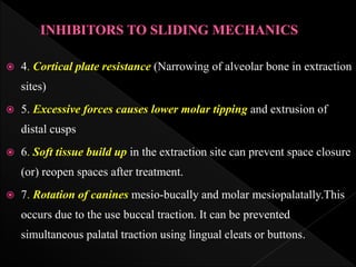  4. Cortical plate resistance (Narrowing of alveolar bone in extraction
sites)
 5. Excessive forces causes lower molar tipping and extrusion of
distal cusps
 6. Soft tissue build up in the extraction site can prevent space closure
(or) reopen spaces after treatment.
 7. Rotation of canines mesio-bucally and molar mesiopalatally.This
occurs due to the use buccal traction. It can be prevented
simultaneous palatal traction using lingual cleats or buttons.
 
