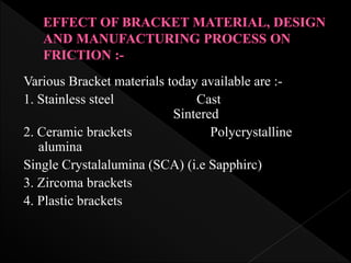 Various Bracket materials today available are :-
1. Stainless steel Cast
Sintered
2. Ceramic brackets Polycrystalline
alumina
Single Crystalalumina (SCA) (i.e Sapphirc)
3. Zircoma brackets
4. Plastic brackets
 