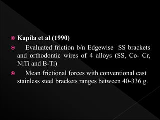  Kapila et al (1990)
 Evaluated friction b/n Edgewise SS brackets
and orthodontic wires of 4 alloys (SS, Co- Cr,
NiTi and B-Ti)
 Mean frictional forces with conventional cast
stainless steel brackets ranges between 40-336 g.
 