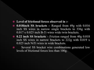  Level of frictional forces observed in :-
 0.018inch SS brackets – Ranged from 49g with 0.016
inch SS wires in narrow single brackets to 336g with
0.017 x 0.025 inch B-Ti wires wide twin brackets.
 0.22 inch SS brackets – Friction ranged from 40g 0.018
inch SS wires in narrow brackets to 222g with 0.019 x
0.025 inch NiTi wires in wide brackets.
 Several SS bracket wire combinations generated low
levels of frictional forces less than 100g.
 