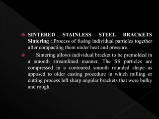  SINTERED STAINLESS STEEL BRACKETS
Sintering : Process of fusing individual particles together
after compacting them under heat and pressure.
 Sintering allows individual bracket to be premolded in
a smooth streamlined manner. The SS particles are
compressed in a contoured smooth rounded shape as
apposed to older casting procedure in which milling or
cutting process left sharp angular brackets that were bulky
and rough.
 
