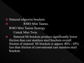  Sintered edgewise brackets
 RMO Mini Taurus.
RMO Mini Taurus Synergy
Unitek Mini Twin.
 Sintered SS brackets produce significantly lower
friction than cast stainless steel brackets overall
friction of sintered SS brackets is approx 40% - 45%
less than friction of conventional cast stainless steel
brackets
 