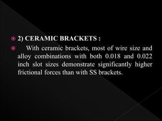  2) CERAMIC BRACKETS :
 With ceramic brackets, most of wire size and
alloy combinations with both 0.018 and 0.022
inch slot sizes demonstrate significantly higher
frictional forces than with SS brackets.
 