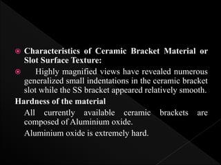  Characteristics of Ceramic Bracket Material or
Slot Surface Texture:
 Highly magnified views have revealed numerous
generalized small indentations in the ceramic bracket
slot while the SS bracket appeared relatively smooth.
Hardness of the material
All currently available ceramic brackets are
composed of Aluminium oxide.
Aluminium oxide is extremely hard.
 