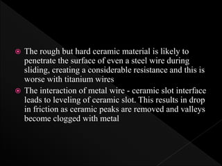  The rough but hard ceramic material is likely to
penetrate the surface of even a steel wire during
sliding, creating a considerable resistance and this is
worse with titanium wires
 The interaction of metal wire - ceramic slot interface
leads to leveling of ceramic slot. This results in drop
in friction as ceramic peaks are removed and valleys
become clogged with metal
 