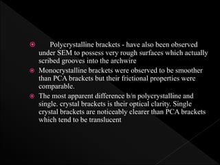  Polycrystalline brackets - have also been observed
under SEM to possess very rough surfaces which actually
scribed grooves into the archwire
 Monocrystalline brackets were observed to be smoother
than PCA brackets but their frictional properties were
comparable.
 The most apparent difference b/n polycrystalline and
single. crystal brackets is their optical clarity. Single
crystal brackets are noticeably clearer than PCA brackets
which tend to be translucent
 
