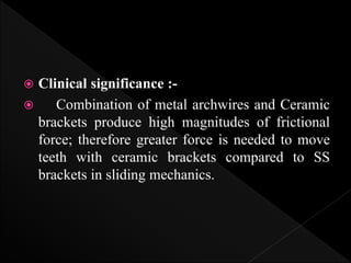  Clinical significance :-
 Combination of metal archwires and Ceramic
brackets produce high magnitudes of frictional
force; therefore greater force is needed to move
teeth with ceramic brackets compared to SS
brackets in sliding mechanics.
 