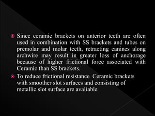  Since ceramic brackets on anterior teeth are often
used in combination with SS brackets and tubes on
premolar and molar teeth, retracting canines along
archwire may result in greater loss of anchorage
because of higher frictional force associated with
Ceramic than SS brackets.
 To reduce frictional resistance Ceramic brackets
with smoother slot surfaces and consisting of
metallic slot surface are avaliable
 