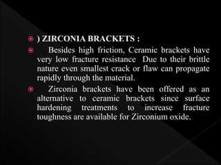  ) ZIRCONIA BRACKETS :
 Besides high friction, Ceramic brackets have
very low fracture resistance Due to their brittle
nature even smallest crack or flaw can propagate
rapidly through the material.
 Zirconia brackets have been offered as an
alternative to ceramic brackets since surface
hardening treatments to increase fracture
toughness are available for Zirconium oxide.
 