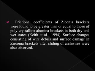  Frictional coefficients of Ziconia brackets
were found to be greater than or equal to those of
poly crystalline alumina brackets in both dry and
wet states (Keith et al , 1994). Surface changes
consisting of wire debris and surface damage in
Zirconia brackets after sliding of archwires were
also observed.
 