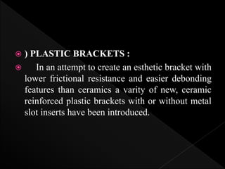  ) PLASTIC BRACKETS :
 In an attempt to create an esthetic bracket with
lower frictional resistance and easier debonding
features than ceramics a varity of new, ceramic
reinforced plastic brackets with or without metal
slot inserts have been introduced.
 