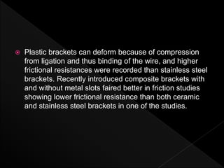  Plastic brackets can deform because of compression
from ligation and thus binding of the wire, and higher
frictional resistances were recorded than stainless steel
brackets. Recently introduced composite brackets with
and without metal slots faired better in friction studies
showing lower frictional resistance than both ceramic
and stainless steel brackets in one of the studies.
 